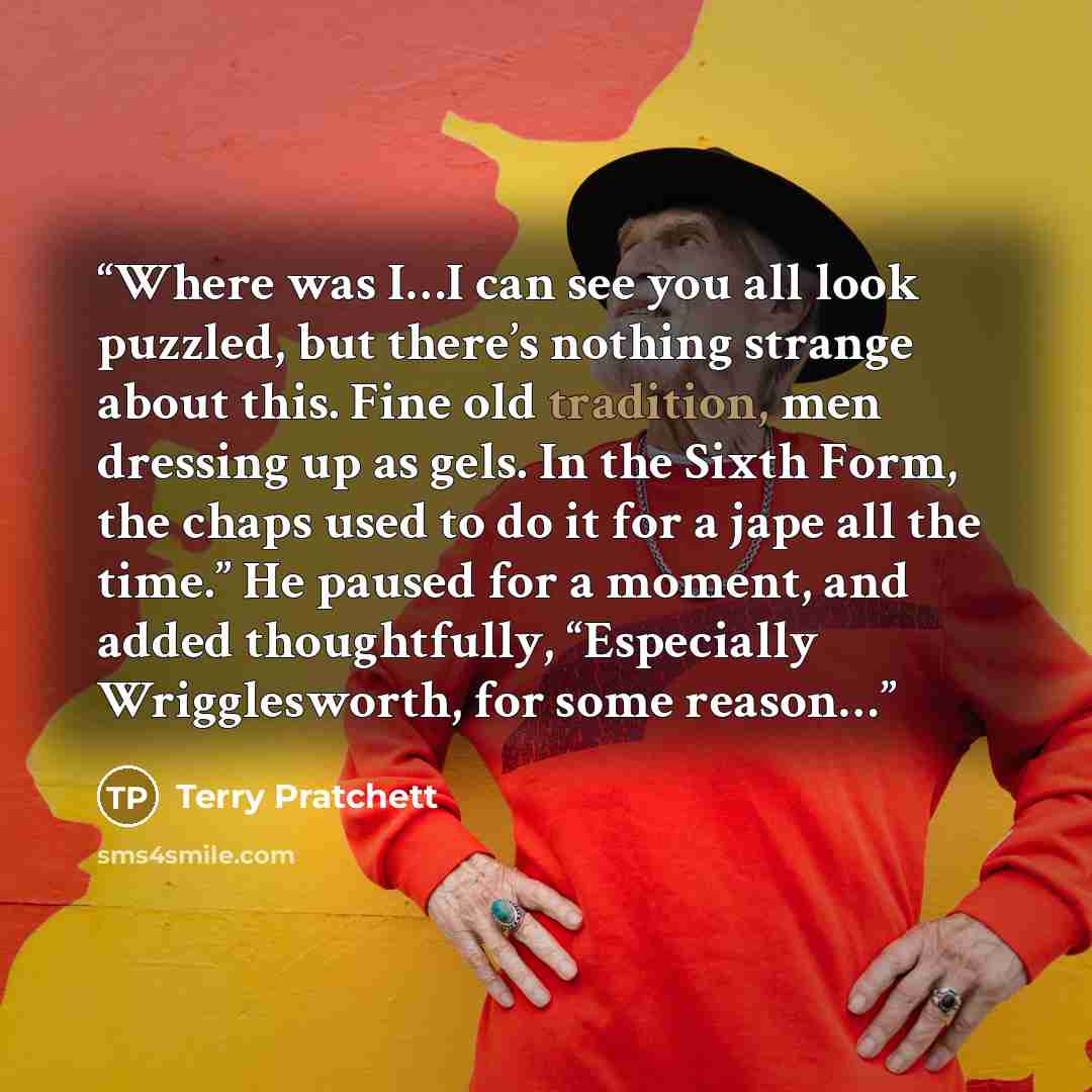 “Where was I…I can see you all look puzzled, but there’s nothing strange about this. Fine old tradition, men dressing up as gels. In the Sixth Form, the chaps used to do it for a jape all the time.” He paused for a moment, and added thoughtfully, “Especially Wrigglesworth, for some reason…” quote by Terry Pratchett