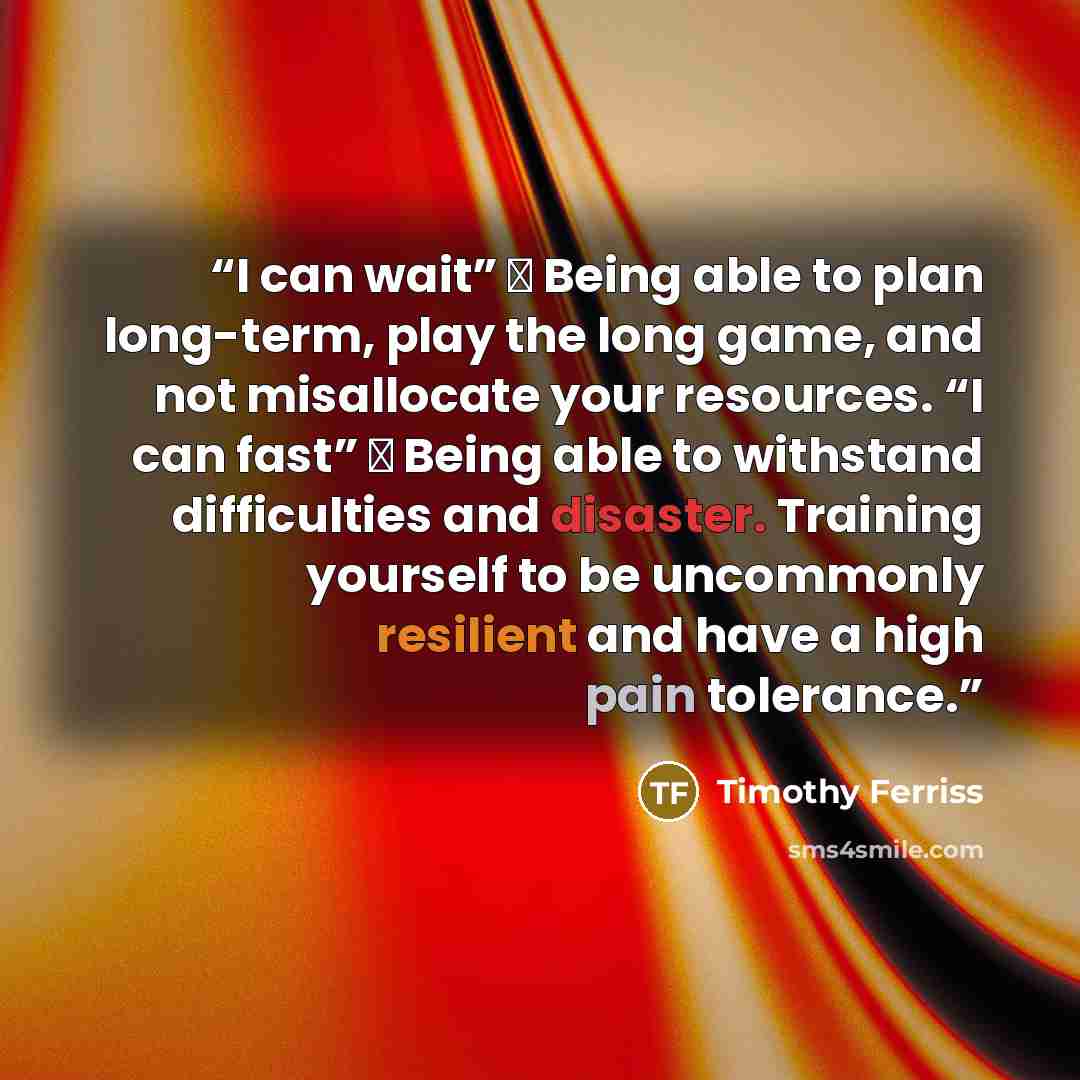 “I can wait” → Being able to plan long-term, play the long game, and not misallocate your resources. “I can fast” → Being able to withstand difficulties and disaster. Training yourself to be uncommonly resilient and have a high pain tolerance.” quote by Timothy Ferriss
