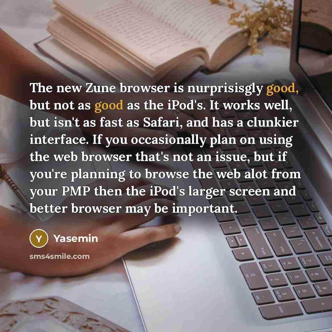 “The new Zune browser is nurprisisgly good, but not as good as the iPod's. It works well, but isn't as fast as Safari, and has a clunkier interface. If you occasionally plan on using the web browser that's not an issue, but if you're planning to browse the web alot from your PMP then the iPod's…” quote by Yasemin