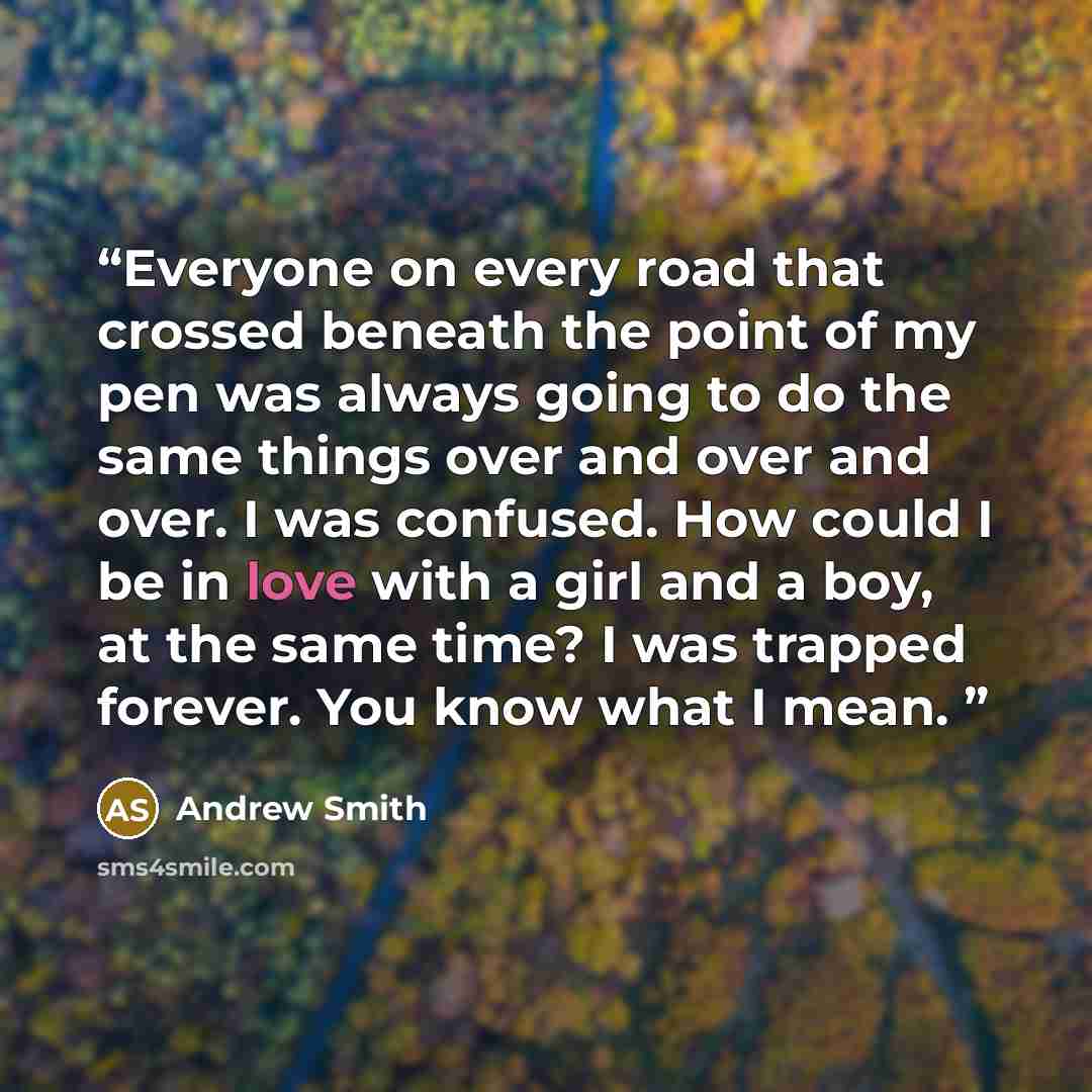 “Everyone on every road that crossed beneath the point of my pen was always going to do the same things over and over and over. I was confused. How could I be in love with a girl and a boy, at the same time? I was trapped forever. You know what I mean.” quote by Andrew Smith