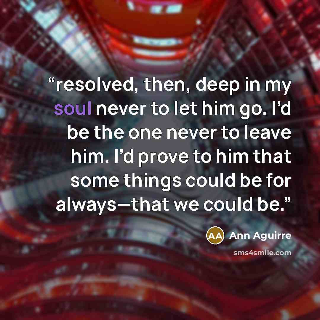 “resolved, then, deep in my soul never to let him go. I’d be the one never to leave him. I’d prove to him that some things could be for always—that we could be.” quote by Ann Aguirre