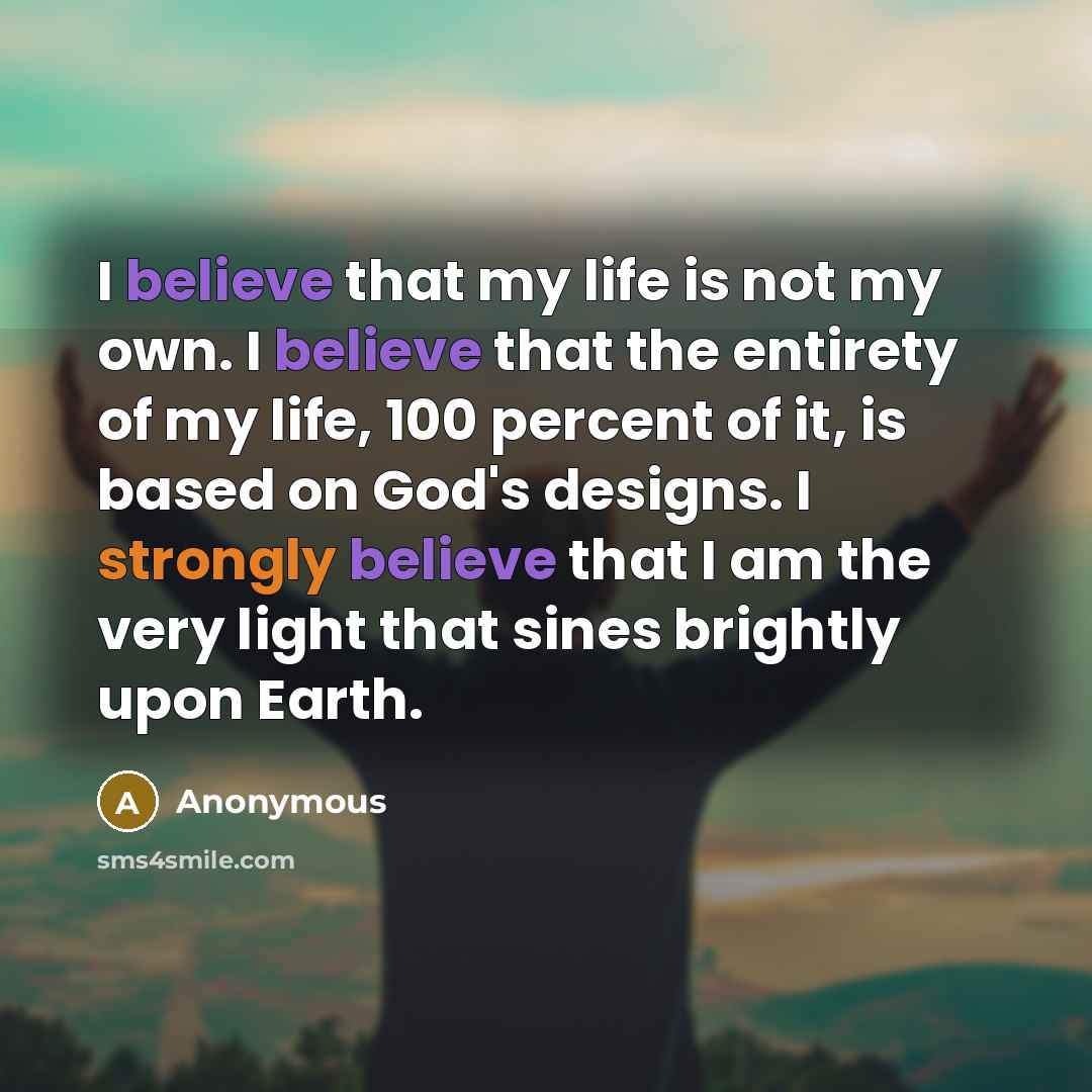 “I believe that my life is not my own. I believe that the entirety of my life, 100 percent of it, is based on God's designs. I strongly believe that I am the very light that sines brightly upon Earth.” quote by Anonymous