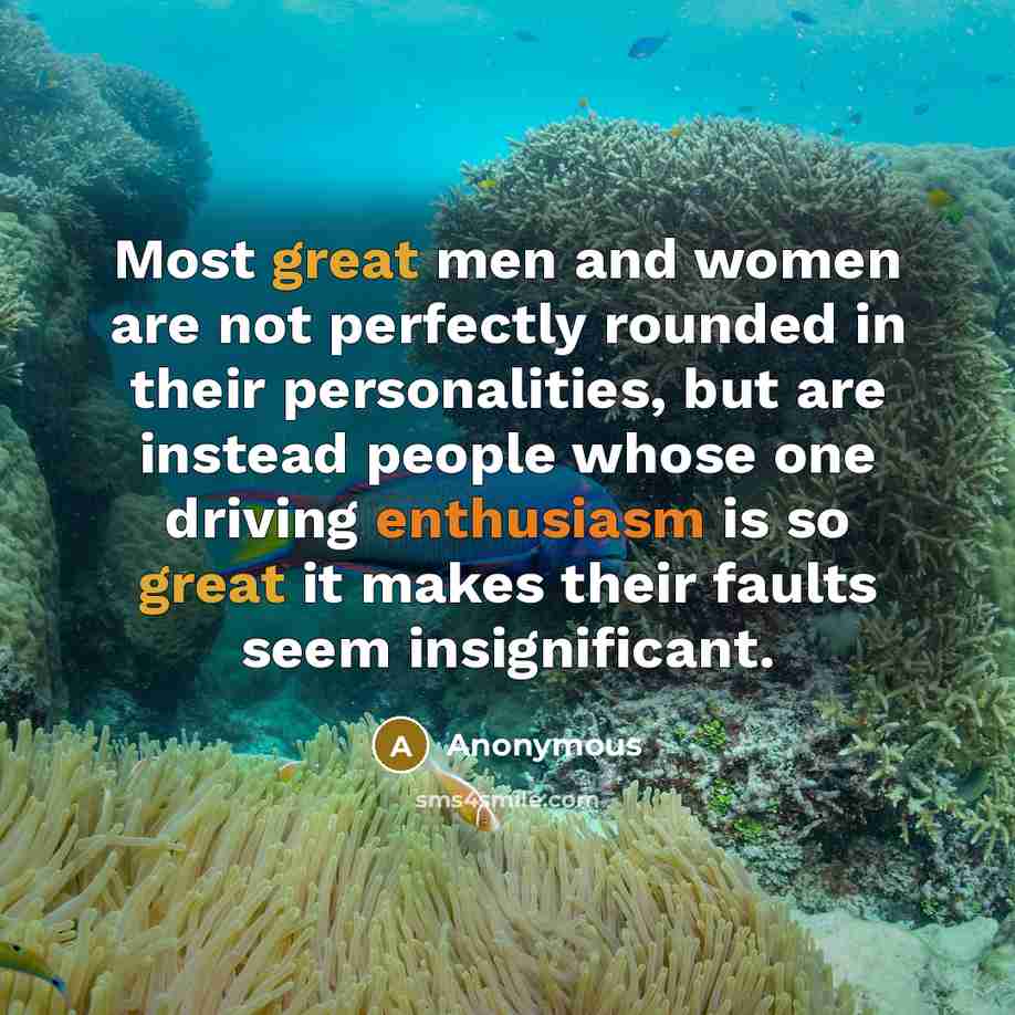 “Most great men and women are not perfectly rounded in their personalities, but are instead people whose one driving enthusiasm is so great it makes their faults seem insignificant.” quote by Anonymous