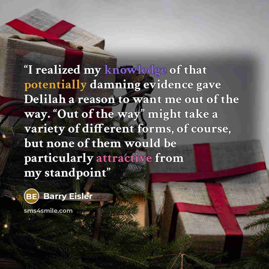 “I realized my knowledge of that potentially damning evidence gave Delilah a reason to want me out of the way. “Out of the way” might take a variety of different forms, of course, but none of them would be particularly attractive from my standpoint” quote by Barry Eisler