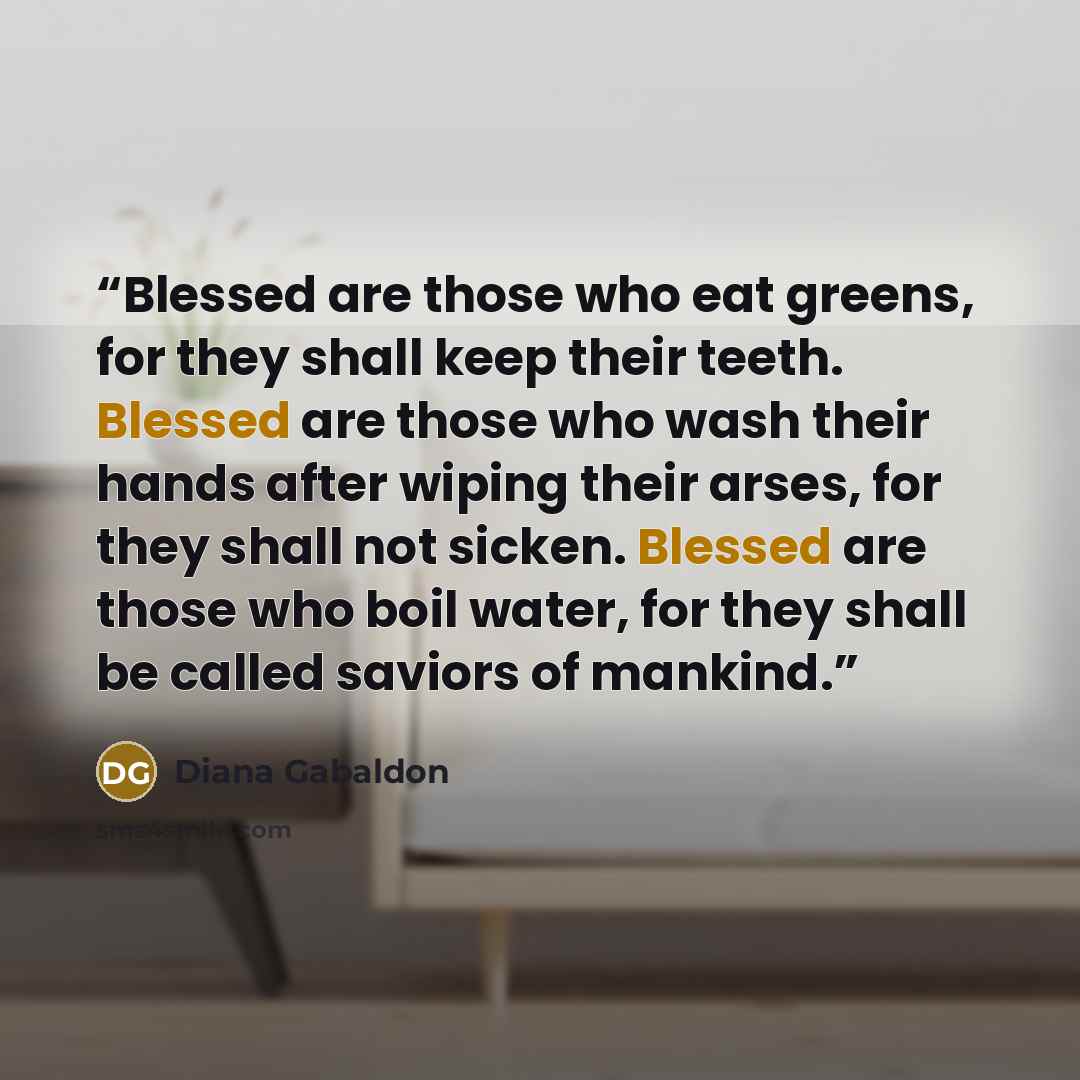 “Blessed are those who eat greens, for they shall keep their teeth. Blessed are those who wash their hands after wiping their arses, for they shall not sicken. Blessed are those who boil water, for they shall be called saviors of mankind.” quote by Diana Gabaldon