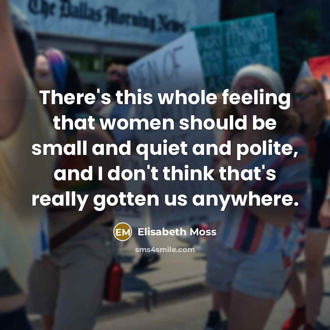 “There's this whole feeling that women should be small and quiet and polite, and I don't think that's really gotten us anywhere.” quote by Elisabeth Moss