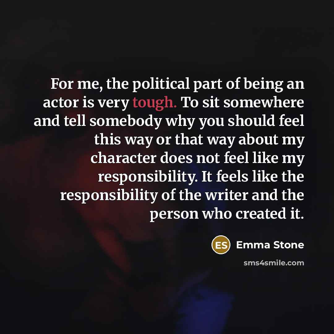 “For me, the political part of being an actor is very tough. To sit somewhere and tell somebody why you should feel this way or that way about my character does not feel like my responsibility. It feels like the responsibility of the writer and the person who created it.” quote by Emma Stone