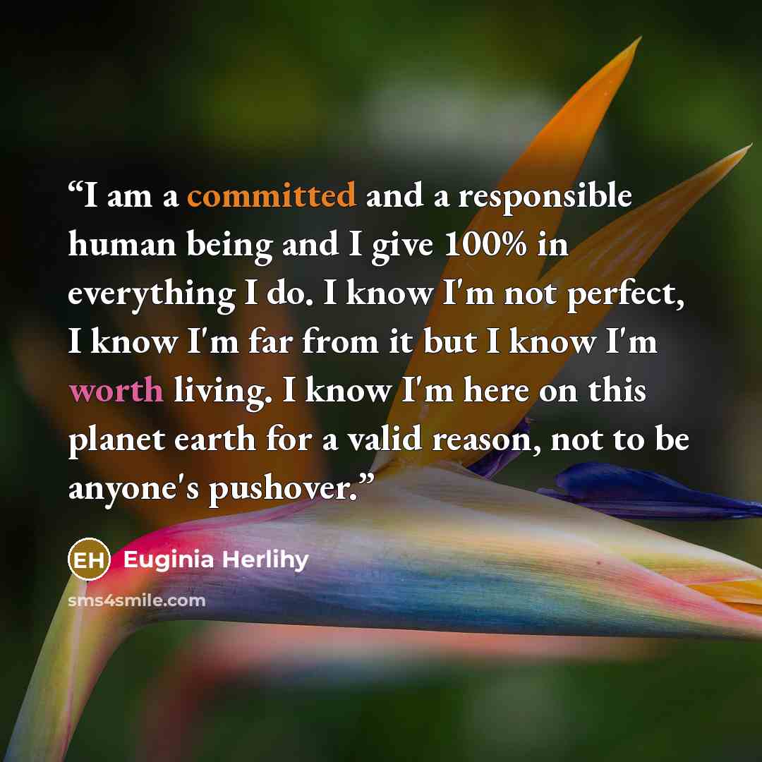 “I am a committed and a responsible human being and I give 100% in everything I do. I know I'm not perfect, I know I'm far from it but I know I'm worth living. I know I'm here on this planet earth for a valid reason, not to be anyone's pushover.” quote by Euginia Herlihy