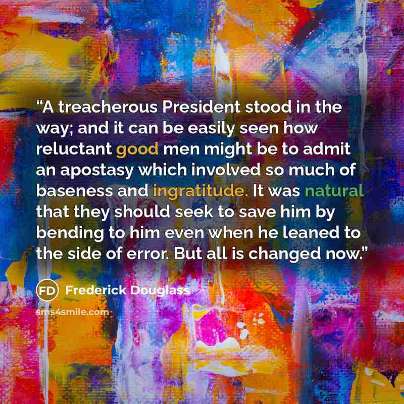 “A treacherous President stood in the way; and it can be easily seen how reluctant good men might be to admit an apostasy which involved so much of baseness and ingratitude. It was natural that they should seek to save him by bending to him even when he leaned to the side of error. But all is…” quote by Frederick Douglass