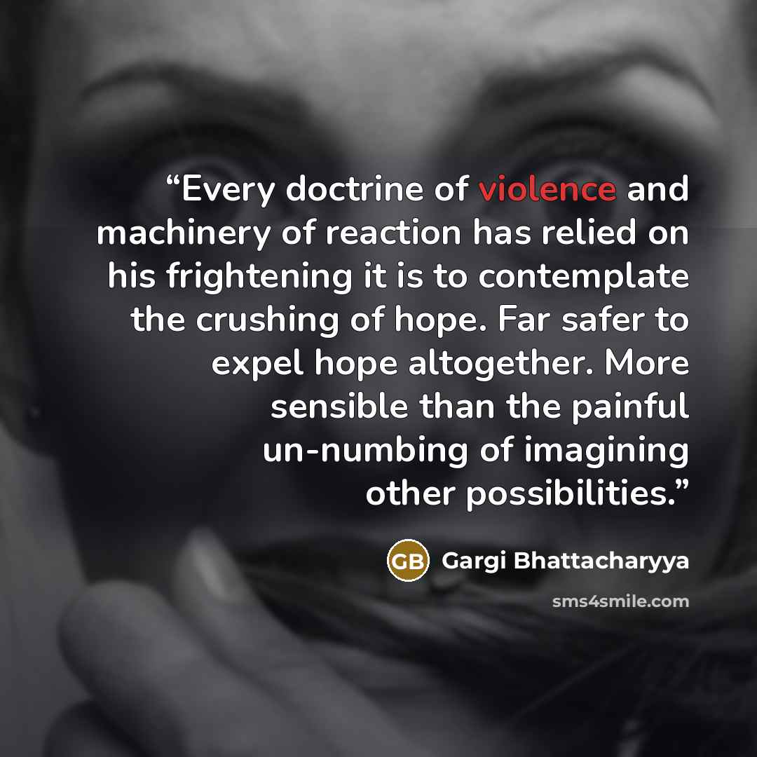 “Every doctrine of violence and machinery of reaction has relied on his frightening it is to contemplate the crushing of hope. Far safer to expel hope altogether. More sensible than the painful un-numbing of imagining other possibilities.” quote by Gargi Bhattacharyya
