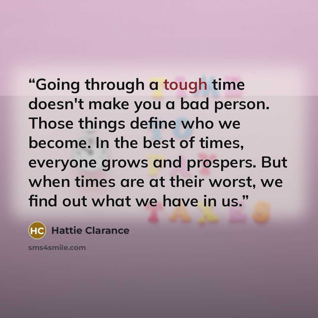 “Going through a tough time doesn't make you a bad person. Those things define who we become. In the best of times, everyone grows and prospers. But when times are at their worst, we find out what we have in us.” quote by Hattie Clarance