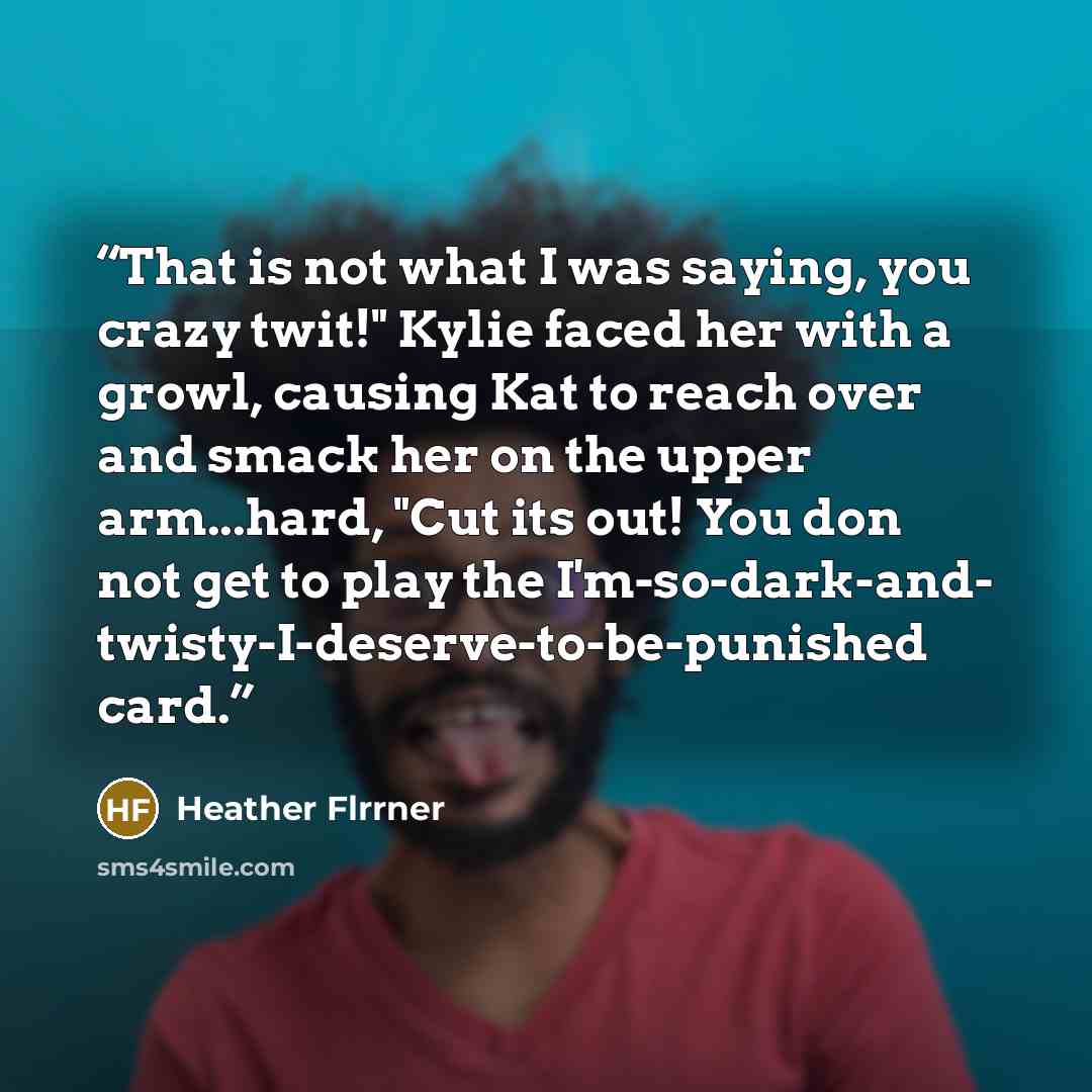 “That is not what I was saying, you crazy twit!" Kylie faced her with a growl, causing Kat to reach over and smack her on the upper arm...hard, "Cut its out! You don not get to play the I'm-so-dark-and- twisty-I-deserve-to-be-punished card.” quote by Heather Flrrner