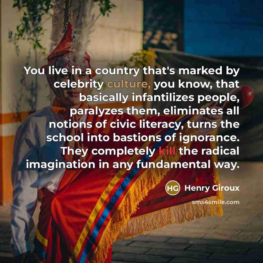 “You live in a country that's marked by celebrity culture, you know, that basically infantilizes people, paralyzes them, eliminates all notions of civic literacy, turns the school into bastions of ignorance. They completely kill the radical imagination in any fundamental way.” quote by Henry Giroux