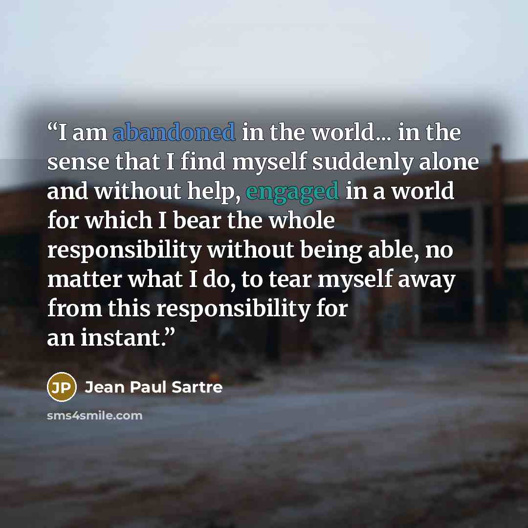 “I am abandoned in the world... in the sense that I find myself suddenly alone and without help, engaged in a world for which I bear the whole responsibility without being able, no matter what I do, to tear myself away from this responsibility for an instant.” quote by Jean Paul Sartre