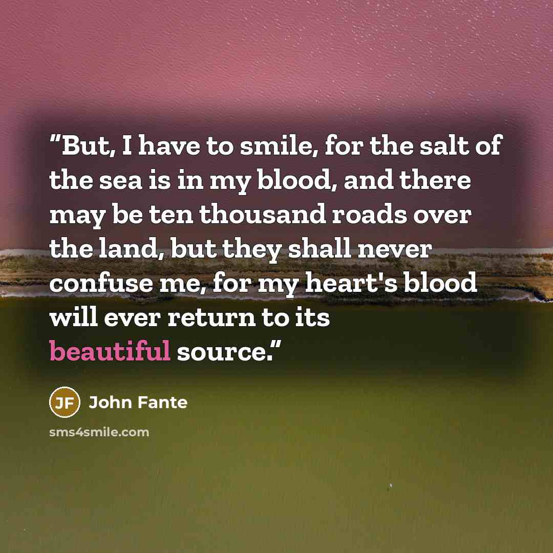 “But, I have to smile, for the salt of the sea is in my blood, and there may be ten thousand roads over the land, but they shall never confuse me, for my heart's blood will ever return to its beautiful source.” quote by John Fante