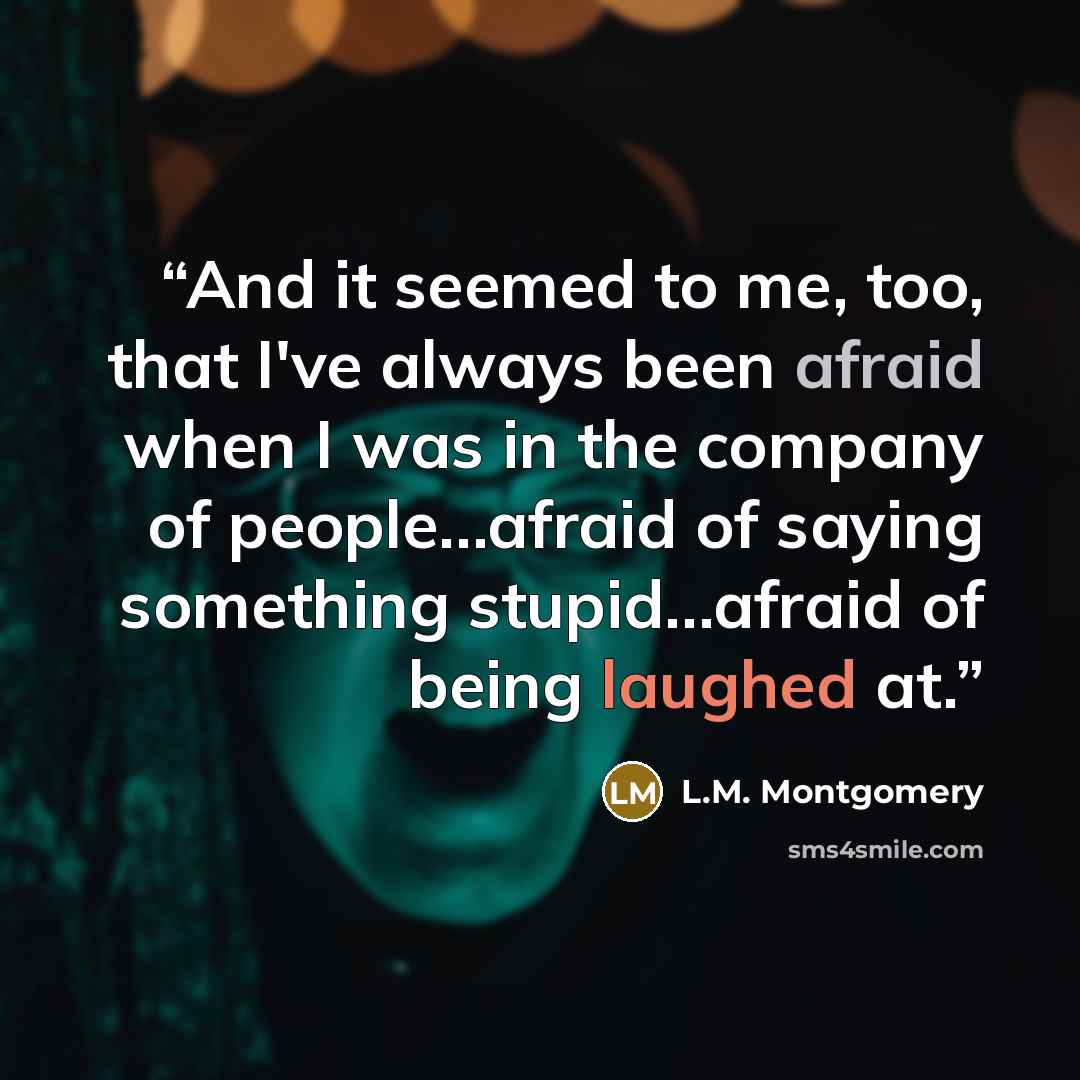 “And it seemed to me, too, that I've always been afraid when I was in the company of people…afraid of saying something stupid…afraid of being laughed at.” quote by L.M. Montgomery