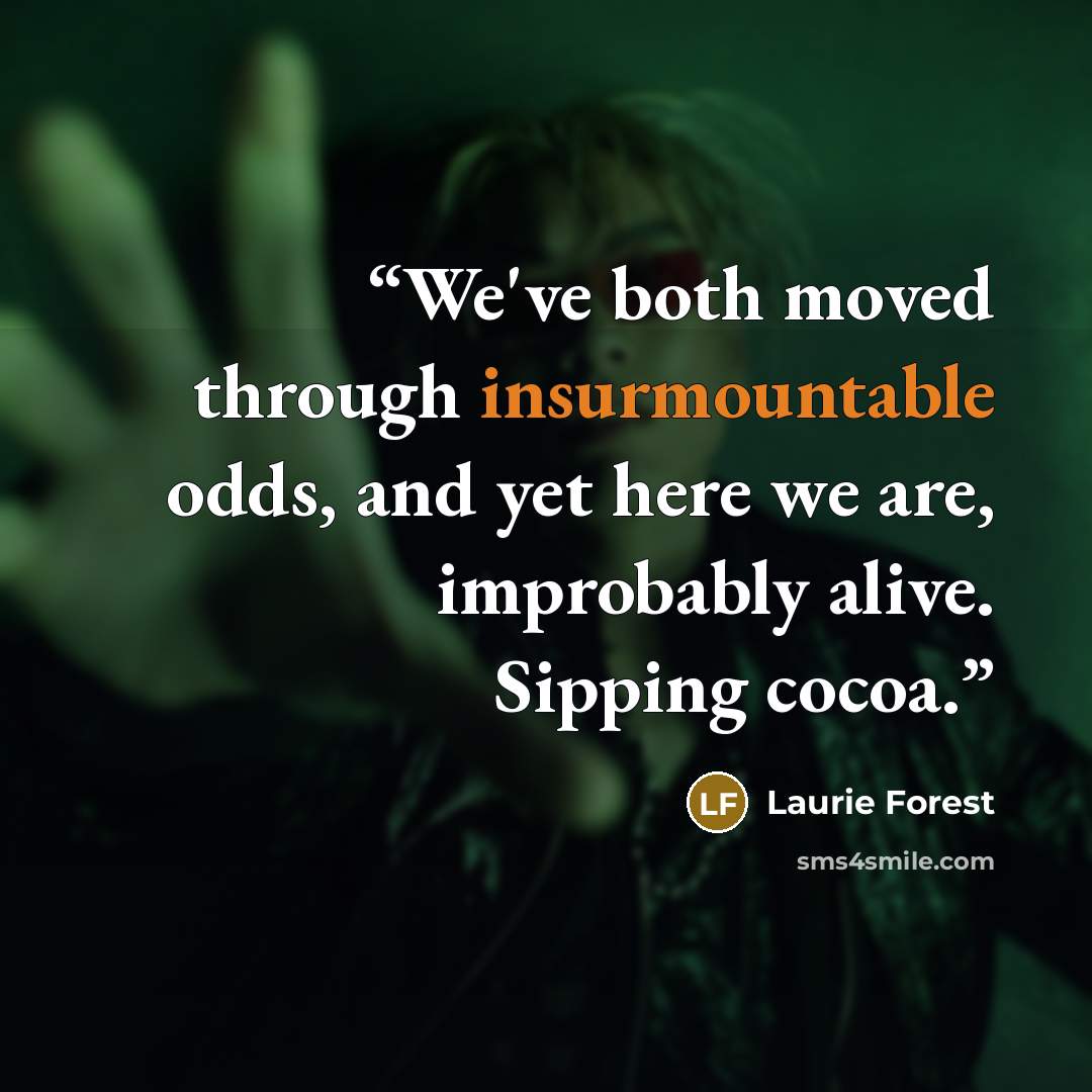 “We've both moved through insurmountable odds, and yet here we are, improbably alive. Sipping cocoa.” quote by Laurie Forest