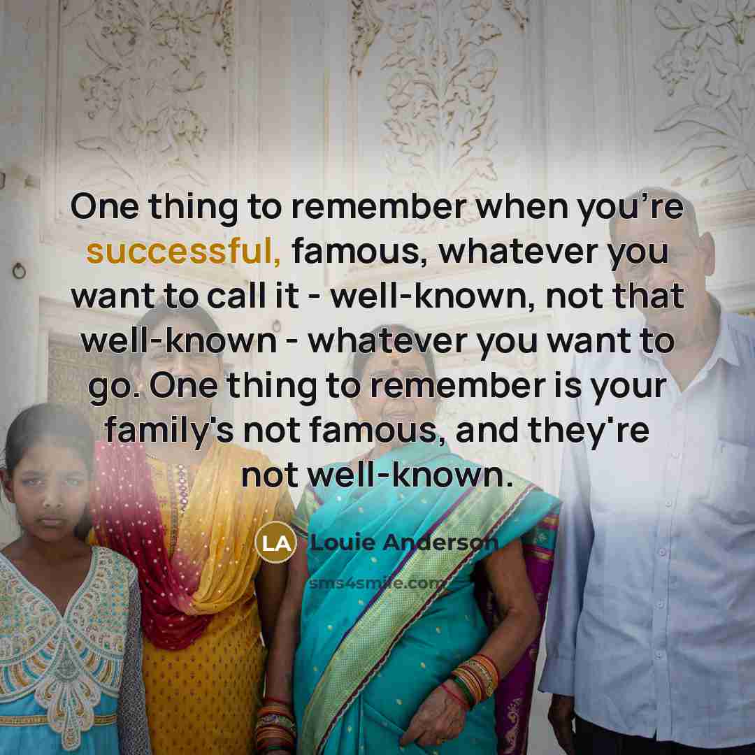 “One thing to remember when you're successful, famous, whatever you want to call it - well-known, not that well-known - whatever you want to go. One thing to remember is your family's not famous, and they're not well-known.” quote by Louie Anderson