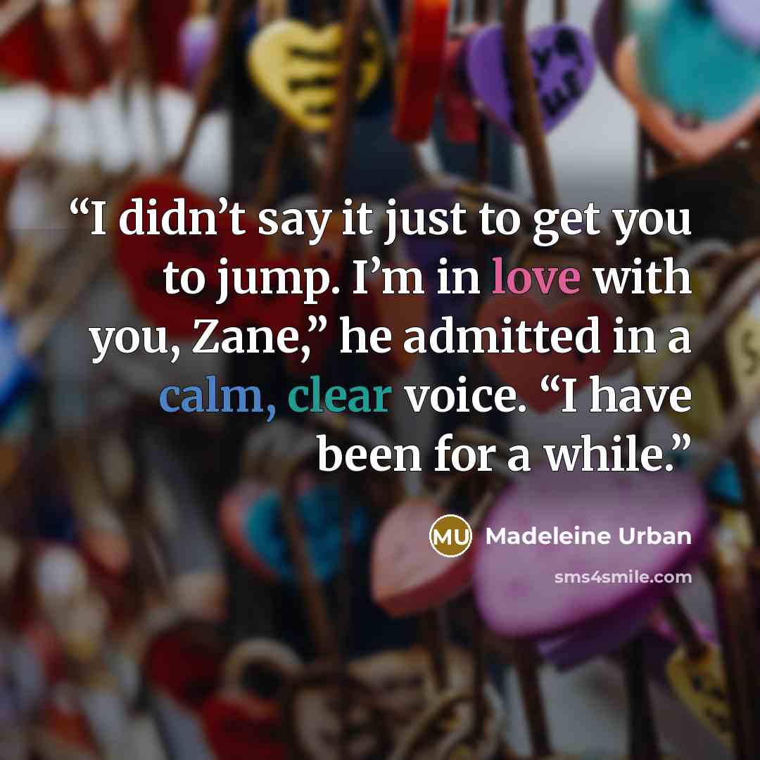 “I didn’t say it just to get you to jump. I’m in love with you, Zane,” he admitted in a calm, clear voice. “I have been for a while.” quote by Madeleine Urban