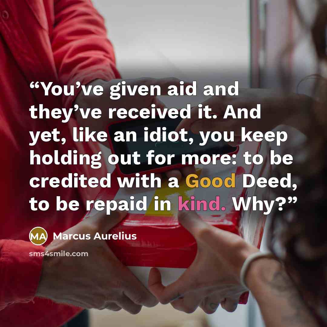 “You’ve given aid and they’ve received it. And yet, like an idiot, you keep holding out for more: to be credited with a Good Deed, to be repaid in kind. Why?” quote by Marcus Aurelius