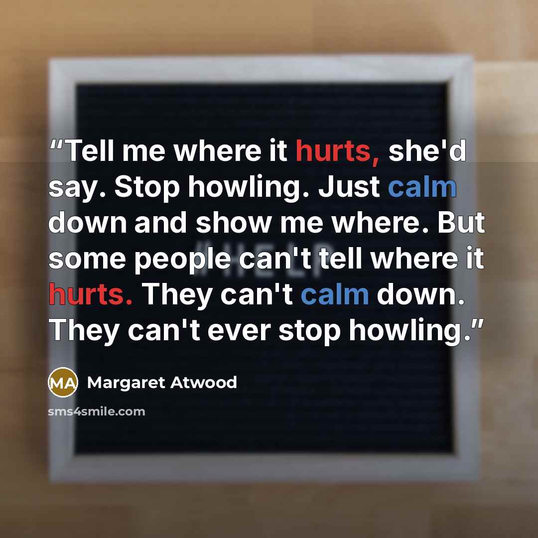 “Tell me where it hurts, she'd say. Stop howling. Just calm down and show me where. But some people can't tell where it hurts. They can't calm down. They can't ever stop howling.” quote by Margaret Atwood