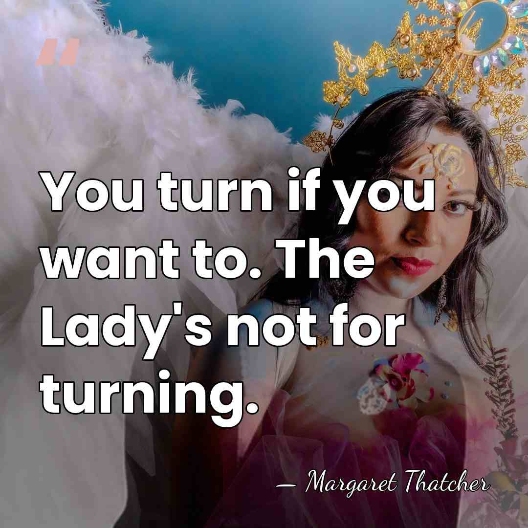 You turn if you want to. The Lady's not for turning. - Margaret Thatcher