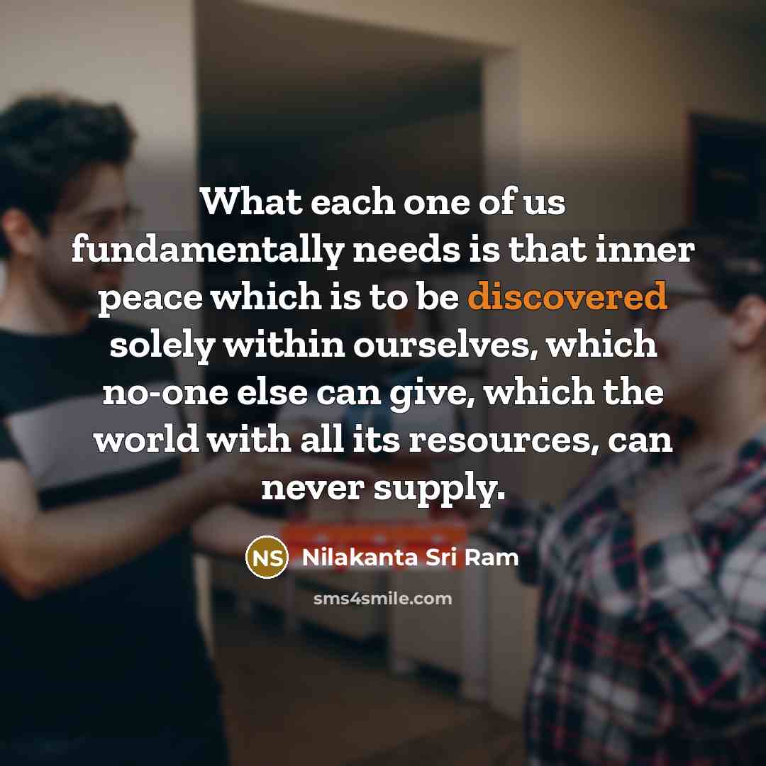 “What each one of us fundamentally needs is that inner peace which is to be discovered solely within ourselves, which no-one else can give, which the world with all its resources, can never supply.” quote by Nilakanta Sri Ram