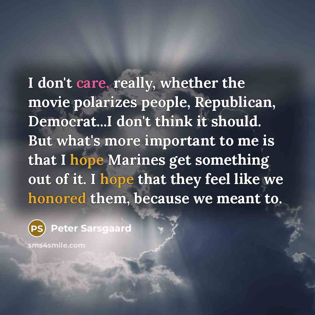 “I don't care, really, whether the movie polarizes people, Republican, Democrat...I don't think it should. But what's more important to me is that I hope Marines get something out of it. I hope that they feel like we honored them, because we meant to.” quote by Peter Sarsgaard