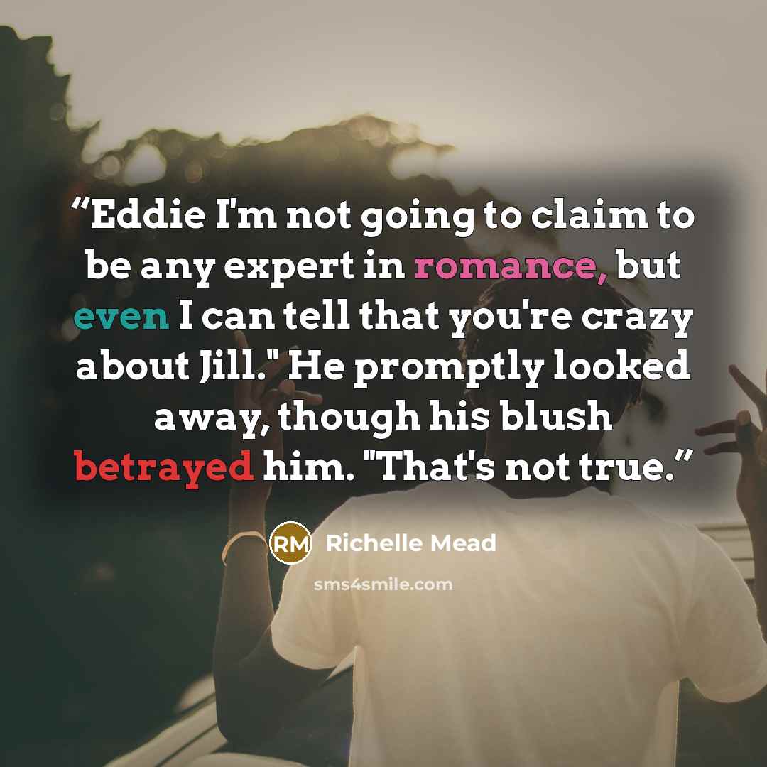 “Eddie I'm not going to claim to be any expert in romance, but even I can tell that you're crazy about Jill." He promptly looked away, though his blush betrayed him. "That's not true.” quote by Richelle Mead