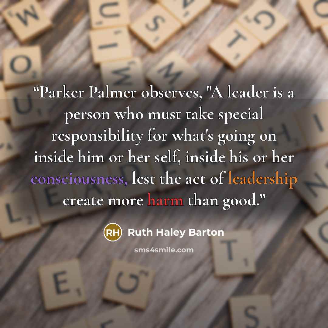“Parker Palmer observes, "A leader is a person who must take special responsibility for what's going on inside him or her self, inside his or her consciousness, lest the act of leadership create more harm than good.” quote by Ruth Haley Barton
