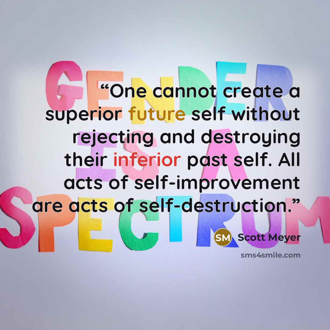 “One cannot create a superior future self without rejecting and destroying their inferior past self. All acts of self-improvement are acts of self-destruction.” quote by Scott Meyer