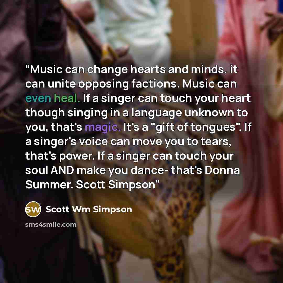 “Music can change hearts and minds, it can unite opposing factions. Music can even heal. If a singer can touch your heart though singing in a language unknown to you, that's magic. It's a "gift of tongues". If a singer's voice can move you to tears, that's power. If a singer can touch your soul AND…” quote by Scott Wm Simpson