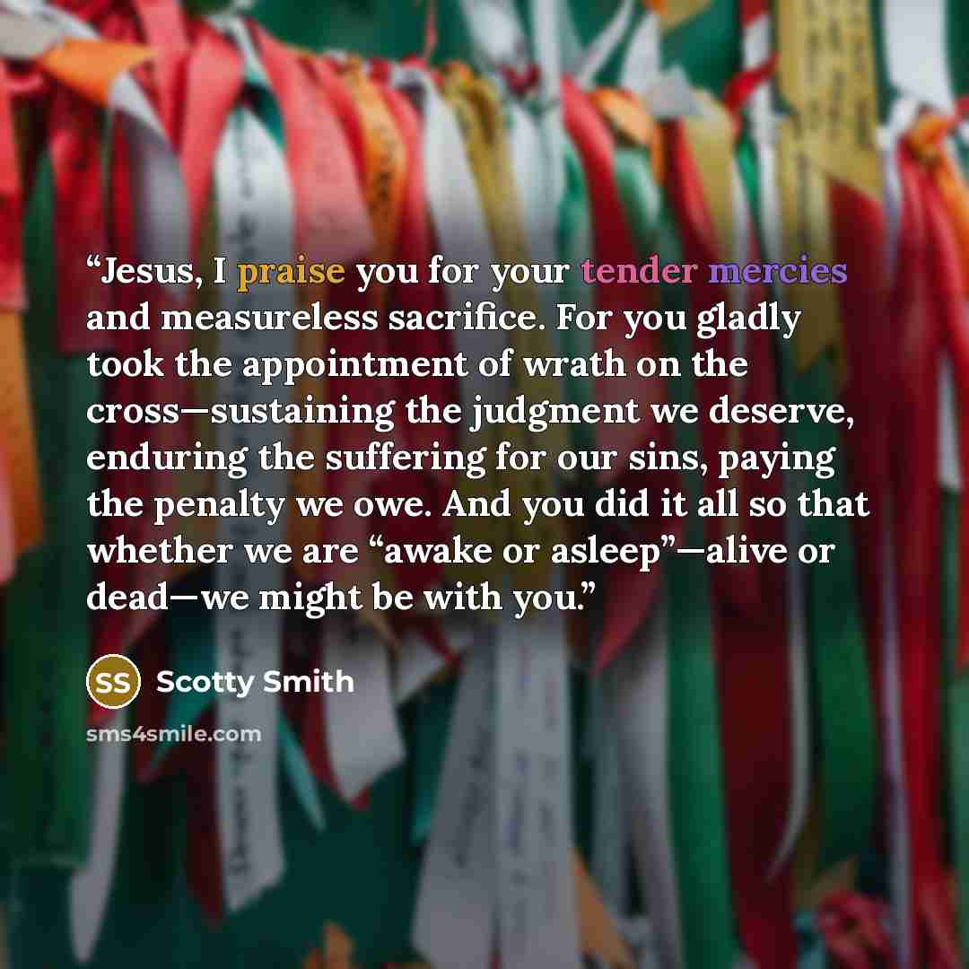 “Jesus, I praise you for your tender mercies and measureless sacrifice. For you gladly took the appointment of wrath on the cross—sustaining the judgment we deserve, enduring the suffering for our sins, paying the penalty we owe. And you did it all so that whether we are “awake or asleep”—alive or…” quote by Scotty Smith
