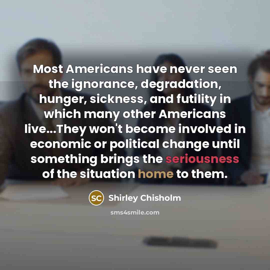 “Most Americans have never seen the ignorance, degradation, hunger, sickness, and futility in which many other Americans live...They won't become involved in economic or political change until something brings the seriousness of the situation home to them.” quote by Shirley Chisholm