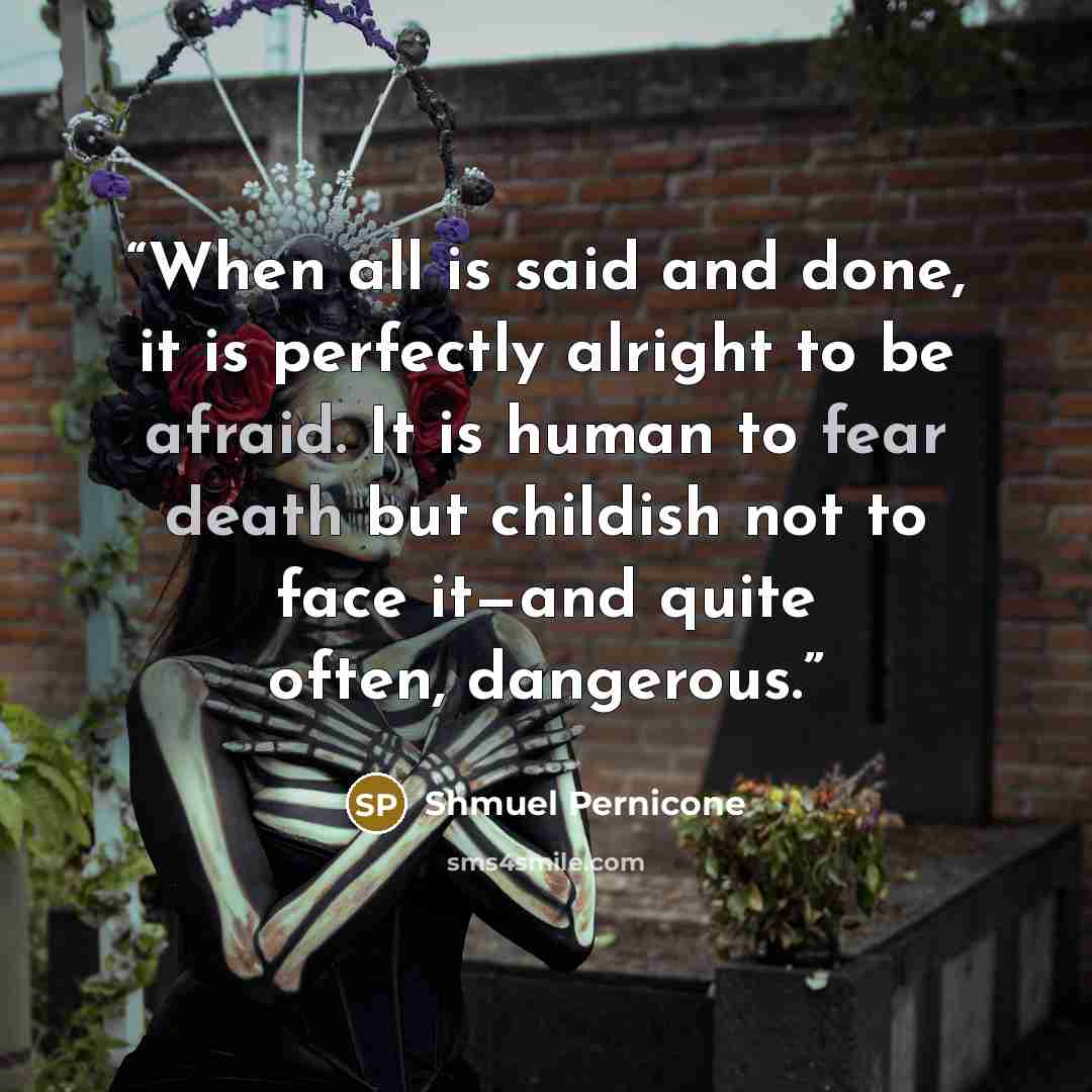 “When all is said and done, it is perfectly alright to be afraid. It is human to fear death but childish not to face it—and quite often, dangerous.” quote by Shmuel Pernicone