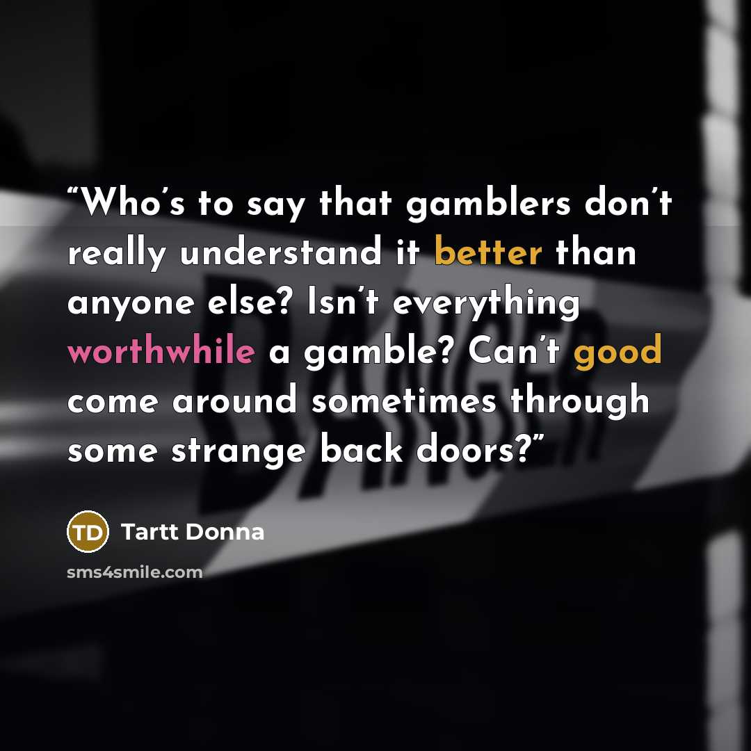 “Who’s to say that gamblers don’t really understand it better than anyone else? Isn’t everything worthwhile a gamble? Can’t good come around sometimes through some strange back doors?” quote by Tartt Donna