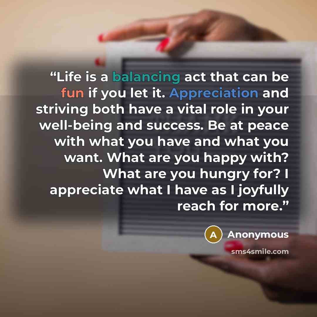 “Life is a balancing act that can be fun if you let it. Appreciation and striving both have a vital role in your well-being and success. Be at peace with what you have and what you want. What are you happy with? What are you hungry for? I appreciate what I have as I joyfully reach for more.” quote by Anonymous