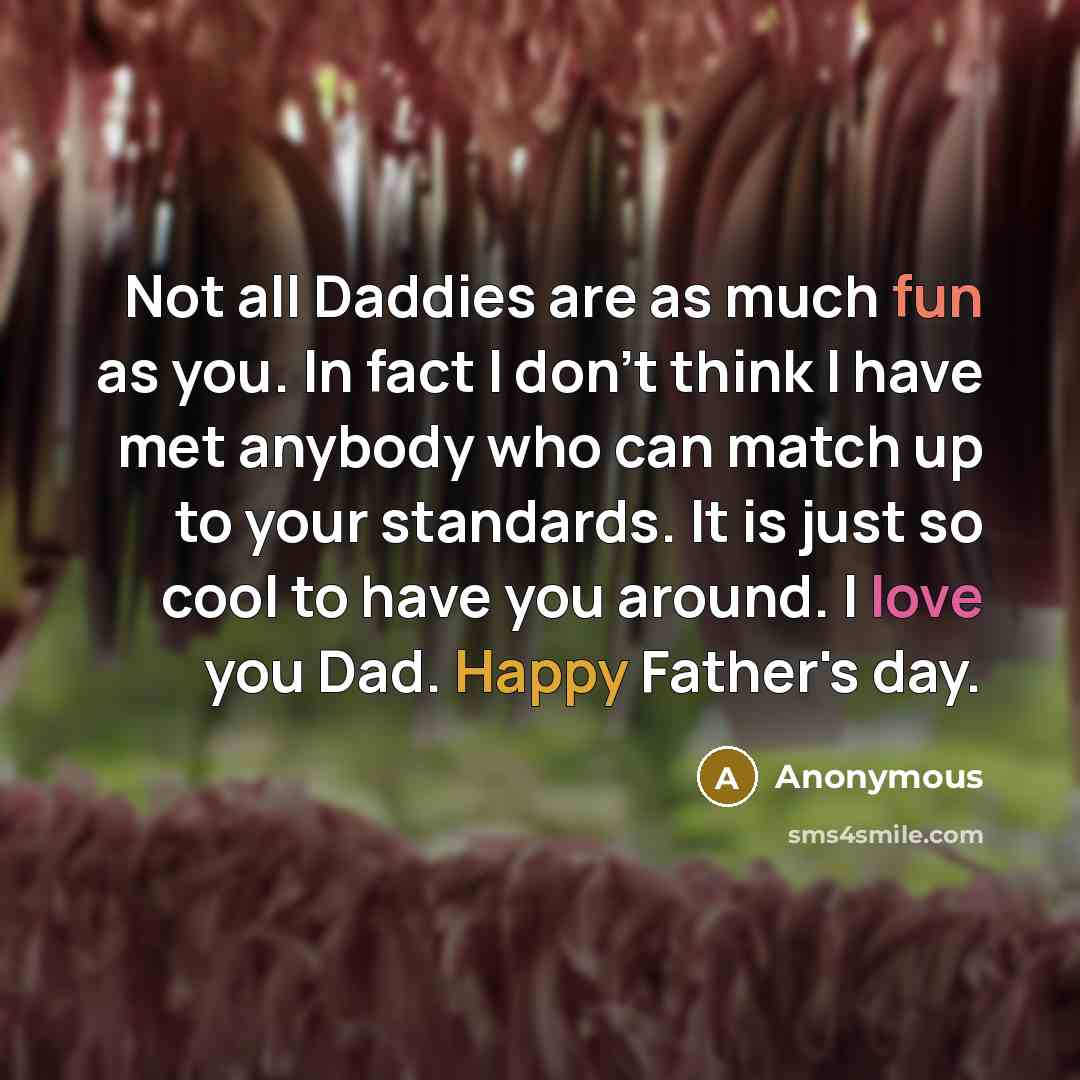 “Not all Daddies are as much fun as you. In fact I don't think I have met anybody who can match up to your standards. It is just so cool to have you around. I love you Dad. Happy Father's day.” quote by Anonymous