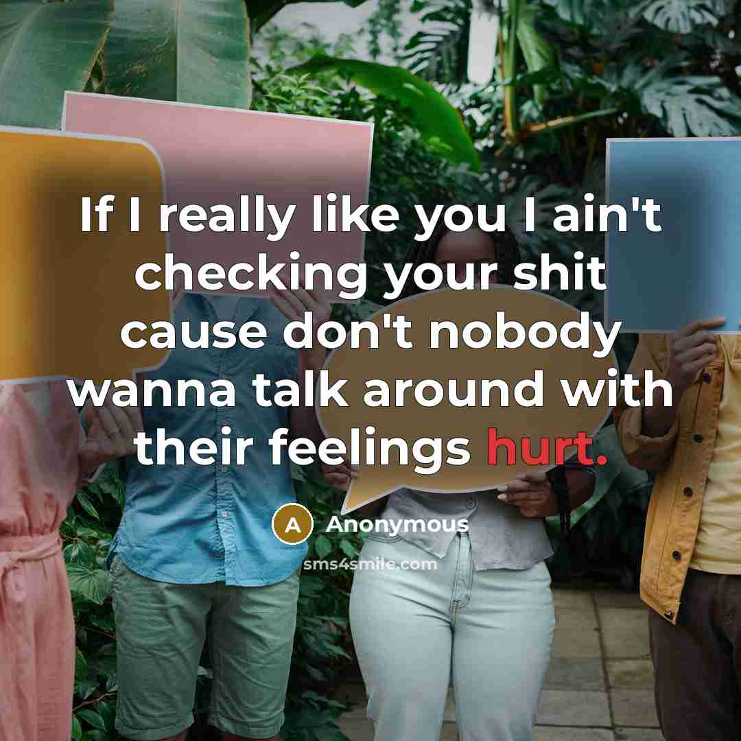 “If I really like you I ain't checking your shit cause don't nobody wanna talk around with their feelings hurt.” quote by Anonymous