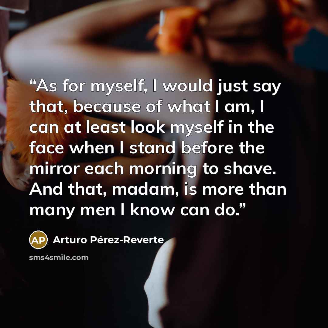 “As for myself, I would just say that, because of what I am, I can at least look myself in the face when I stand before the mirror each morning to shave. And that, madam, is more than many men I know can do.” quote by Arturo Pérez-Reverte