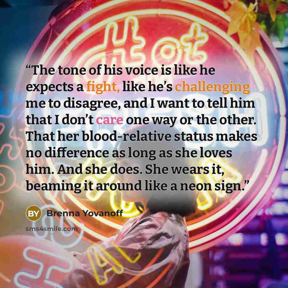 “The tone of his voice is like he expects a fight, like he’s challenging me to disagree, and I want to tell him that I don’t care one way or the other. That her blood-relative status makes no difference as long as she loves him. And she does. She wears it, beaming it around like a neon sign.” quote by Brenna Yovanoff