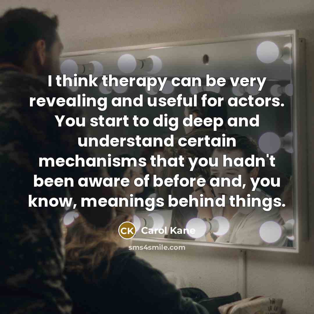 “I think therapy can be very revealing and useful for actors. You start to dig deep and understand certain mechanisms that you hadn't been aware of before and, you know, meanings behind things.” quote by Carol Kane