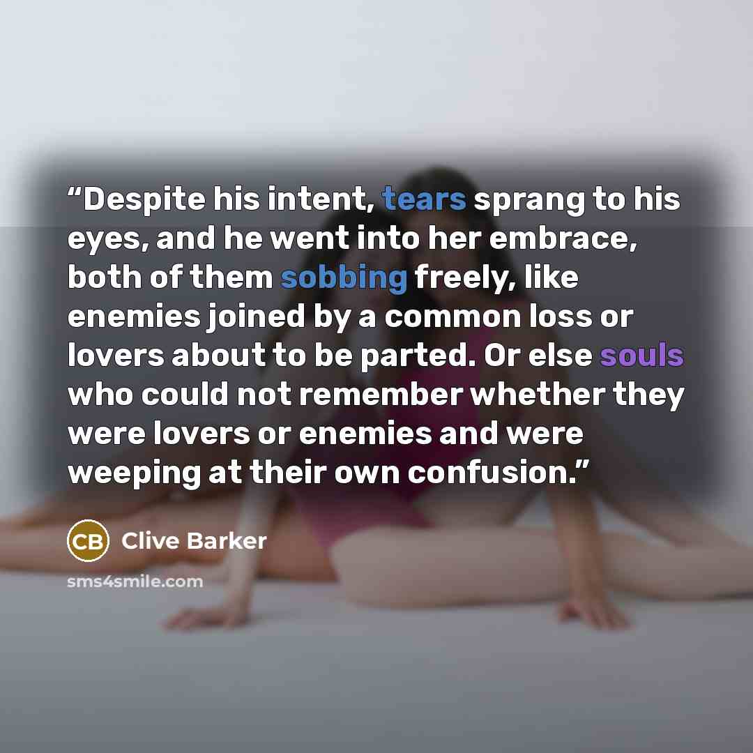 “Despite his intent, tears sprang to his eyes, and he went into her embrace, both of them sobbing freely, like enemies joined by a common loss or lovers about to be parted. Or else souls who could not remember whether they were lovers or enemies and were weeping at their own confusion.” quote by Clive Barker
