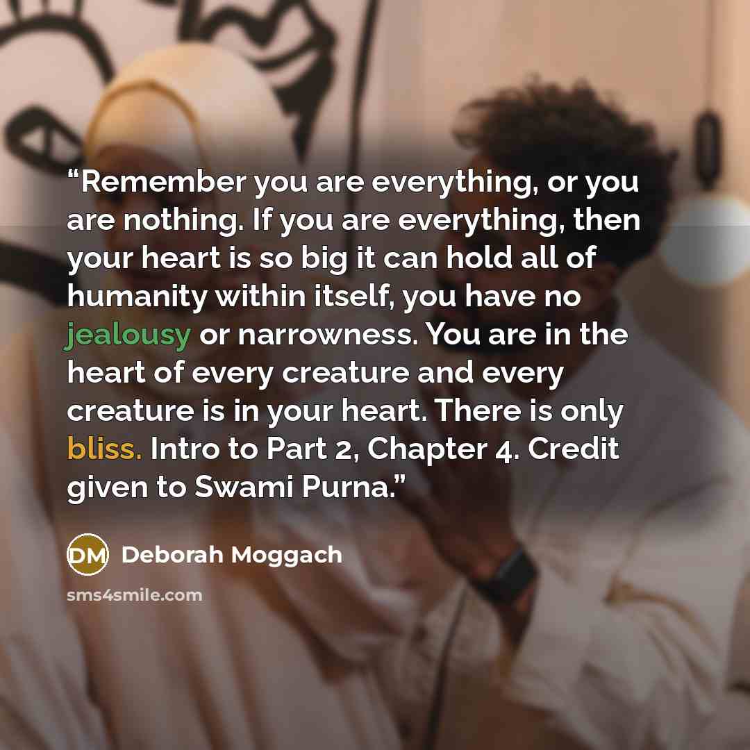 “Remember you are everything, or you are nothing. If you are everything, then your heart is so big it can hold all of humanity within itself, you have no jealousy or narrowness. You are in the heart of every creature and every creature is in your heart. There is only bliss. Intro to Part 2, Chapter…” quote by Deborah Moggach
