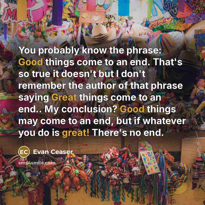 “You probably know the phrase: Good things come to an end. That's so true it doesn't but I don't remember the author of that phrase saying Great things come to an end.. My conclusion? Good things may come to an end, but if whatever you do is great! There's no end.” quote by Evan Ceaser