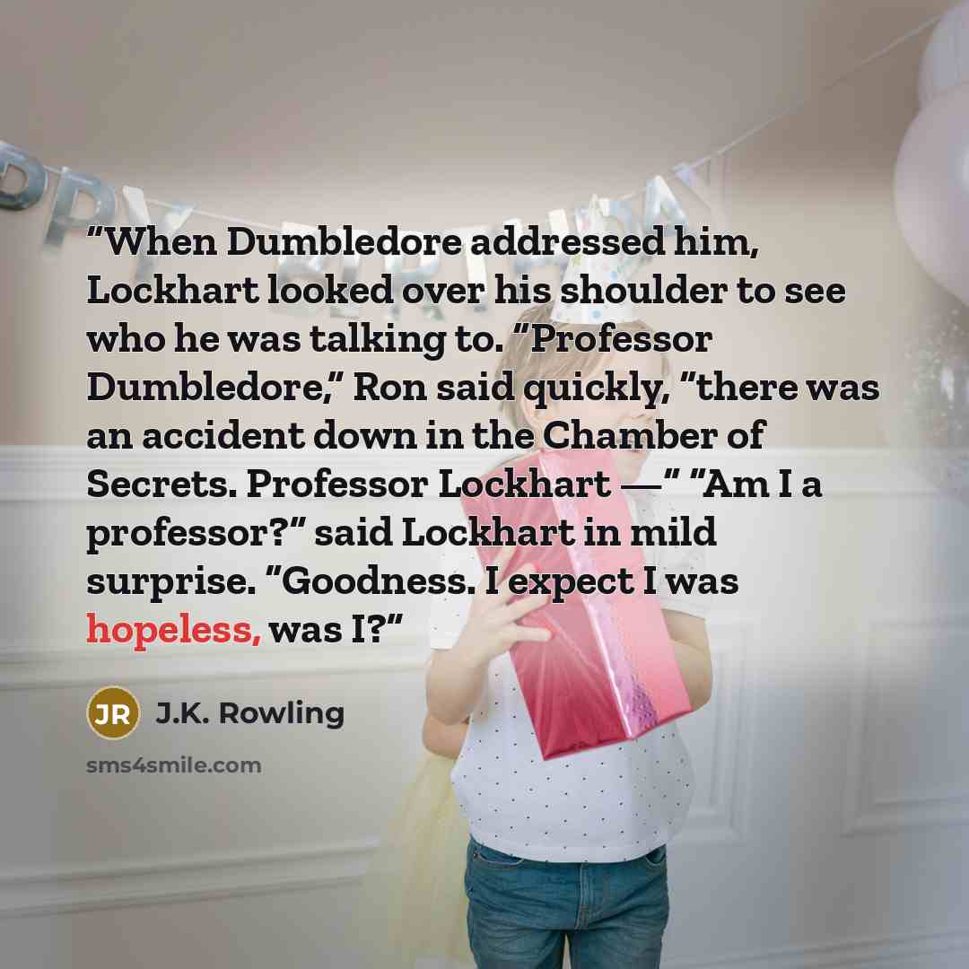 “When Dumbledore addressed him, Lockhart looked over his shoulder to see who he was talking to. “Professor Dumbledore,” Ron said quickly, “there was an accident down in the Chamber of Secrets. Professor Lockhart —“ “Am I a professor?” said Lockhart in mild surprise. “Goodness. I expect I was…” quote by J.K. Rowling