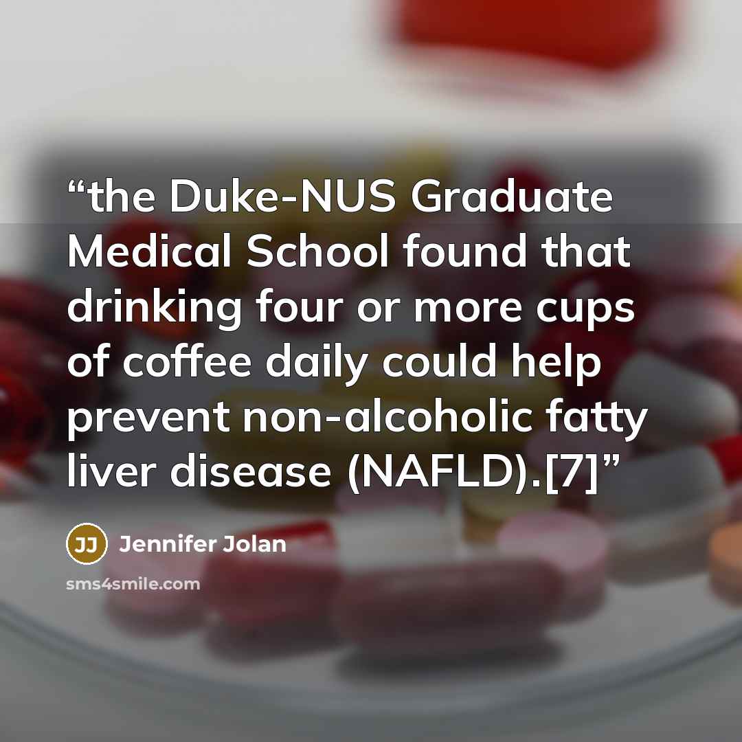 “the Duke-NUS Graduate Medical School found that drinking four or more cups of coffee daily could help prevent non-alcoholic fatty liver disease (NAFLD).[7]” quote by Jennifer Jolan