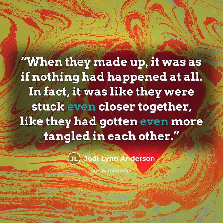 “When they made up, it was as if nothing had happened at all. In fact, it was like they were stuck even closer together, like they had gotten even more tangled in each other.” quote by Jodi Lynn Anderson