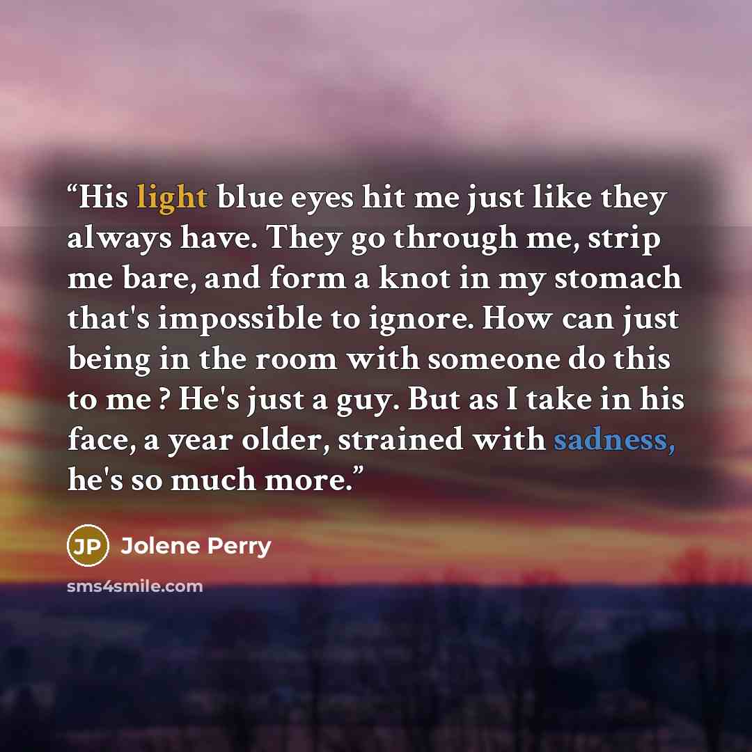 “His light blue eyes hit me just like they always have. They go through me, strip me bare, and form a knot in my stomach that's impossible to ignore. How can just being in the room with someone do this to me ? He's just a guy. But as I take in his face, a year older, strained with sadness, he's so…” quote by Jolene Perry