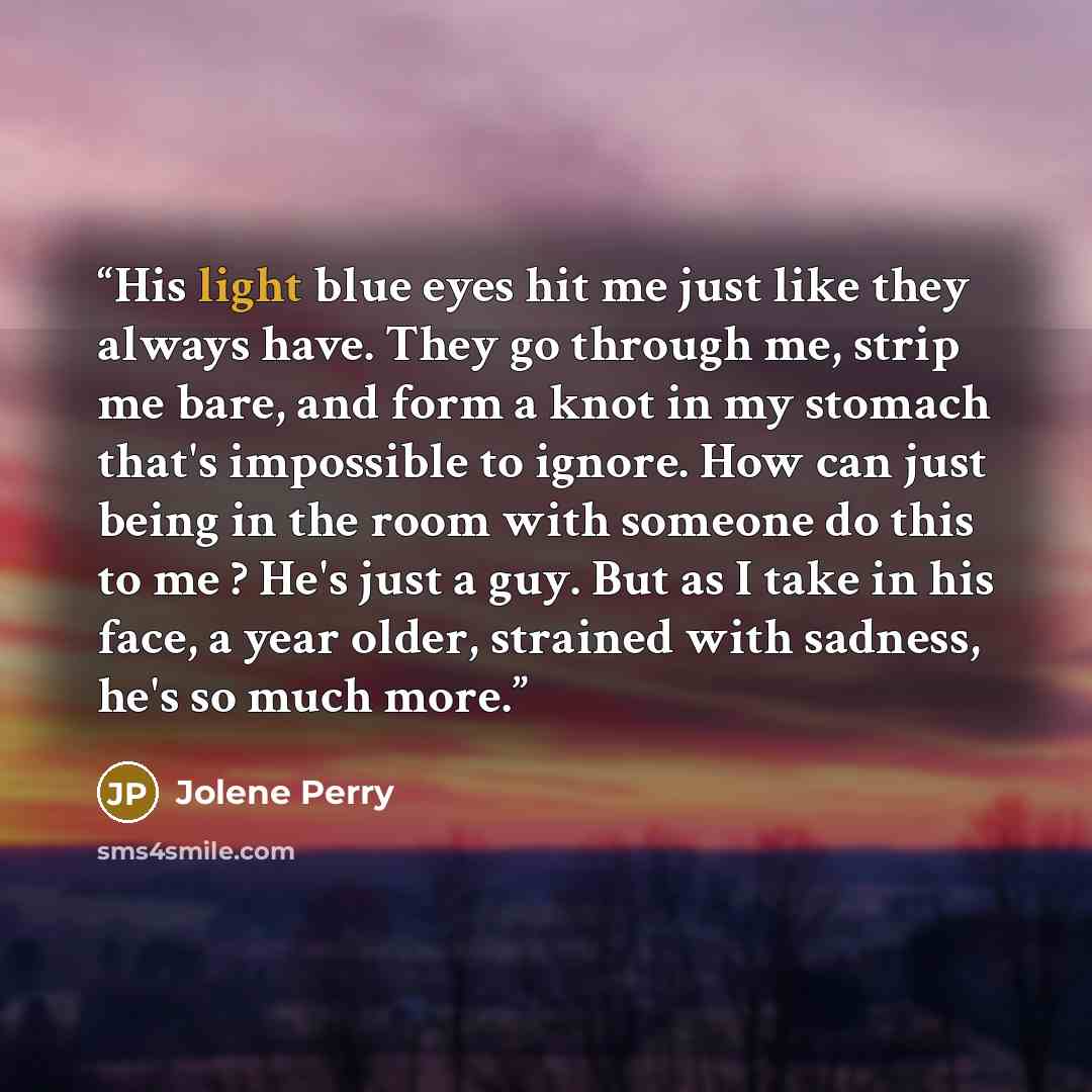 “His light blue eyes hit me just like they always have. They go through me, strip me bare, and form a knot in my stomach that's impossible to ignore. How can just being in the room with someone do this to me ? He's just a guy. But as I take in his face, a year older, strained with sadness, he's so…” quote by Jolene Perry